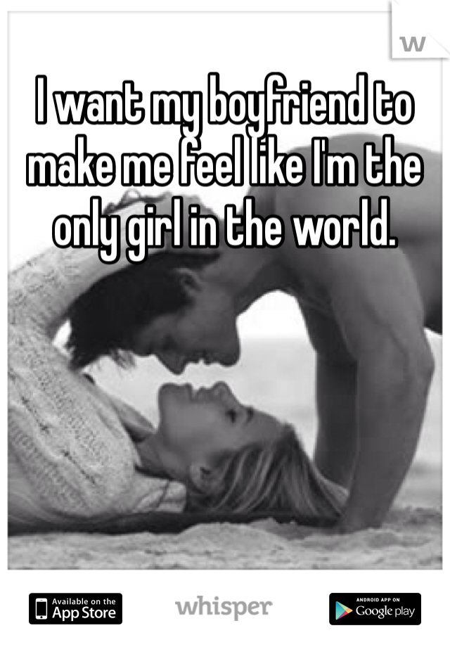 I want my boyfriend to make me feel like I'm the only girl in the world.