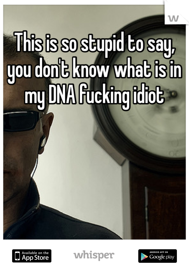 This is so stupid to say, you don't know what is in my DNA fucking idiot