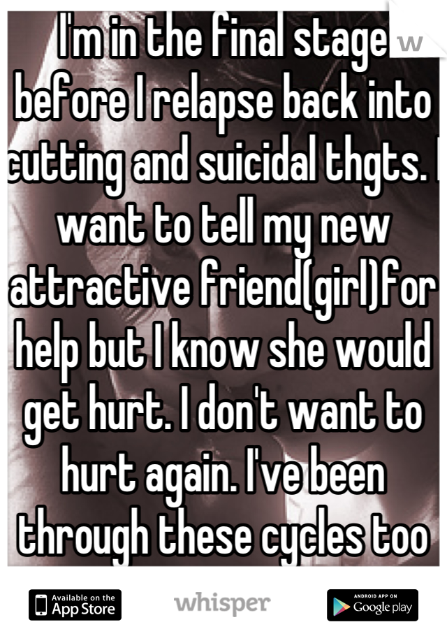 I'm in the final stage before I relapse back into cutting and suicidal thgts. I want to tell my new attractive friend(girl)for help but I know she would get hurt. I don't want to hurt again. I've been through these cycles too many times, with no help.