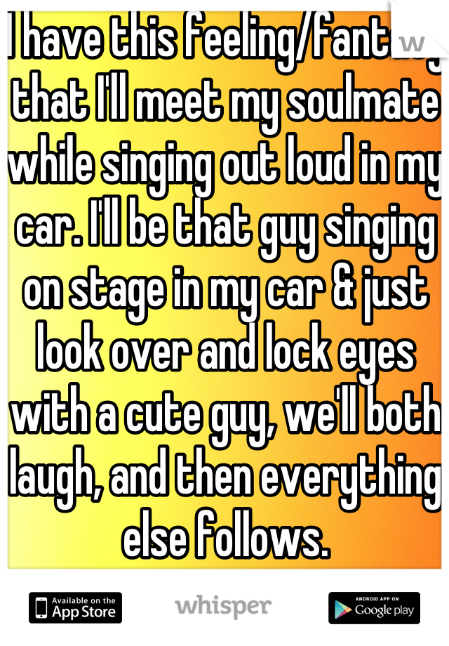 I have this feeling/fantasy that I'll meet my soulmate while singing out loud in my car. I'll be that guy singing on stage in my car & just look over and lock eyes with a cute guy, we'll both laugh, and then everything else follows.