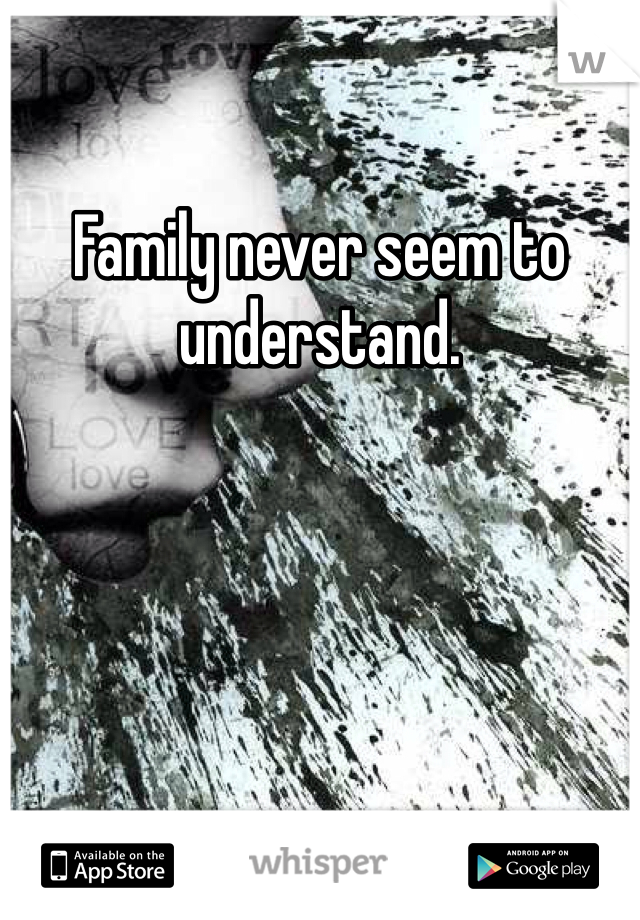Family never seem to understand.