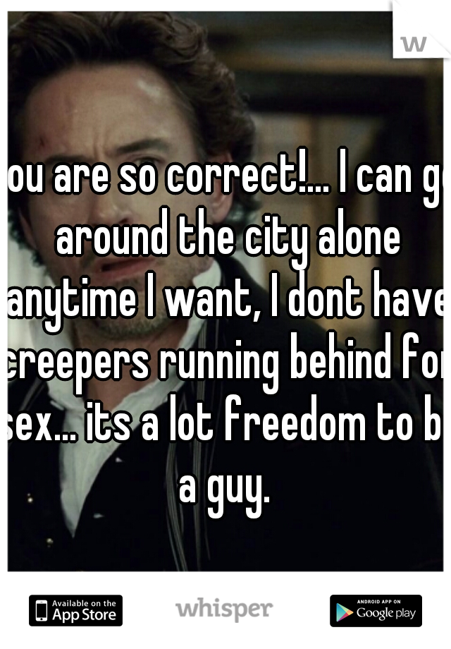 you are so correct!... I can go around the city alone anytime I want, I dont have creepers running behind for sex... its a lot freedom to be a guy. 