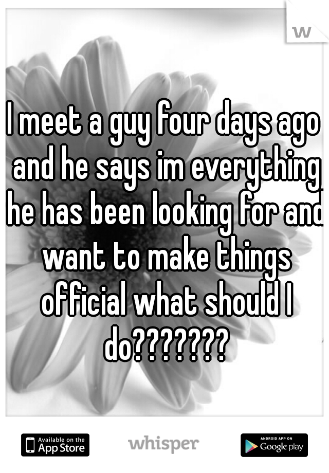 I meet a guy four days ago and he says im everything he has been looking for and want to make things official what should I do???????