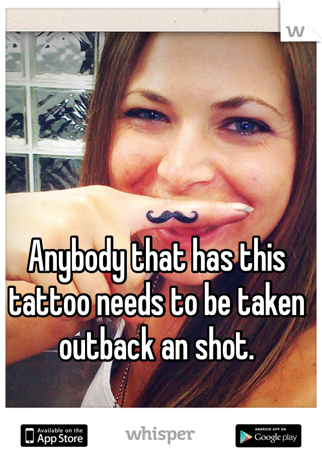 Anybody that has this tattoo needs to be taken outback an shot. 