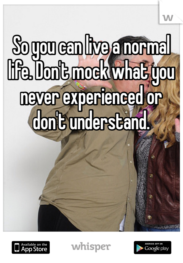 So you can live a normal life. Don't mock what you never experienced or don't understand. 