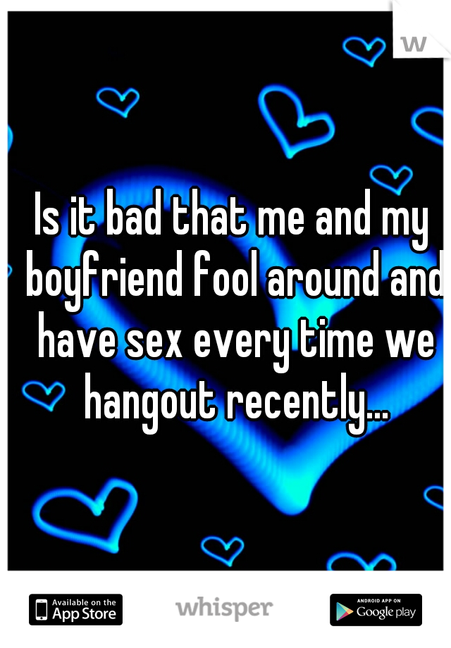 Is it bad that me and my boyfriend fool around and have sex every time we hangout recently...