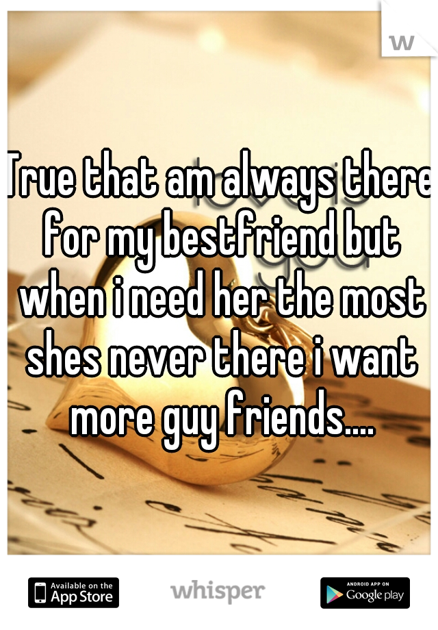 True that am always there for my bestfriend but when i need her the most shes never there i want more guy friends....