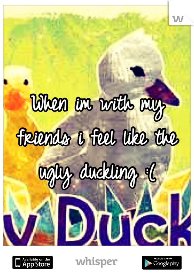 When im with my friends i feel like the ugly duckling :( 