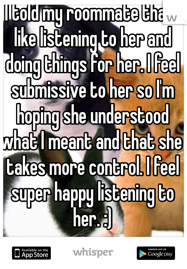 I told my roommate that I like listening to her and doing things for her. I feel submissive to her so I'm hoping she understood what I meant and that she takes more control. I feel super happy listening to her. :)