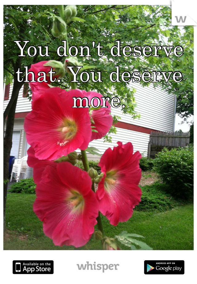 You don't deserve that. You deserve more.