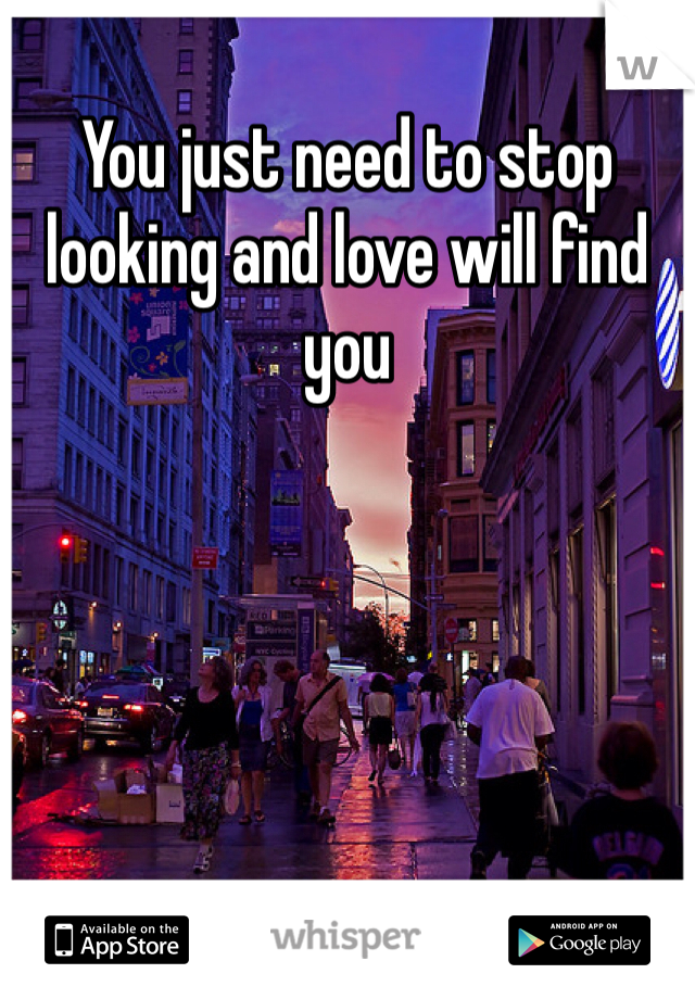 You just need to stop looking and love will find you 