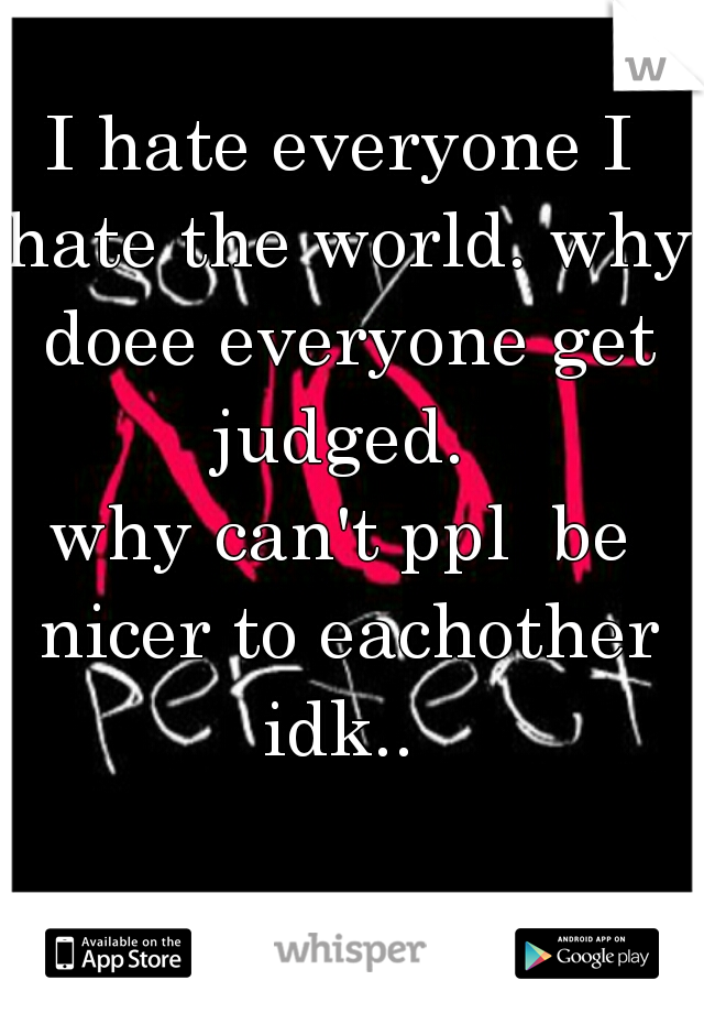 I hate everyone I hate the world. why doee everyone get judged. 
why can't ppl  be nicer to eachother
idk..