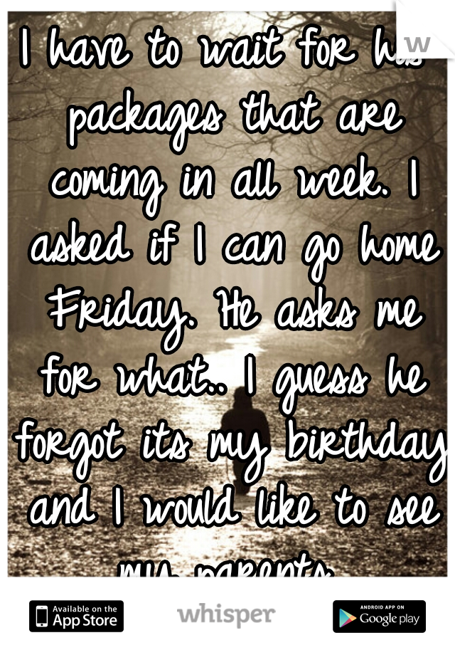 I have to wait for his packages that are coming in all week. I asked if I can go home Friday. He asks me for what.. I guess he forgot its my birthday and I would like to see my parents..