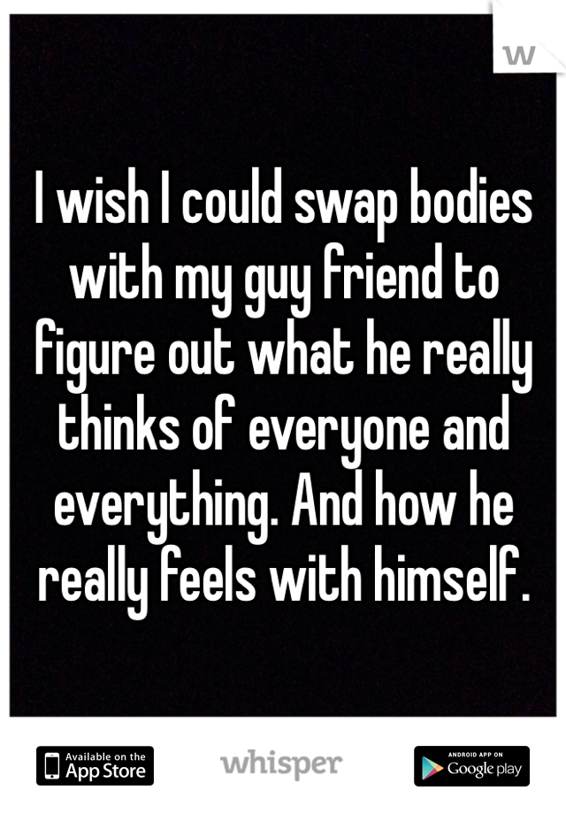 I wish I could swap bodies with my guy friend to figure out what he really thinks of everyone and everything. And how he really feels with himself.