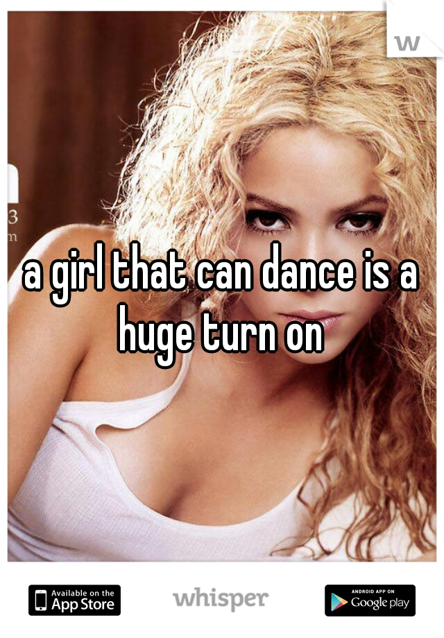 a girl that can dance is a huge turn on 