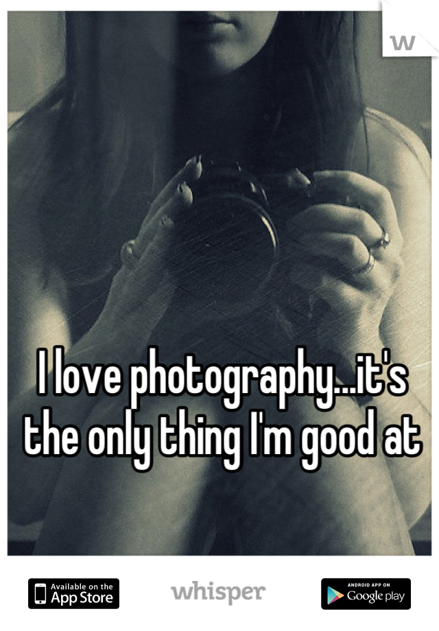 I love photography...it's the only thing I'm good at