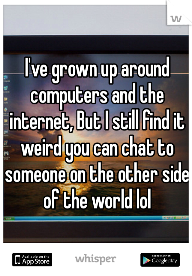 I've grown up around computers and the internet, But I still find it weird you can chat to someone on the other side of the world lol