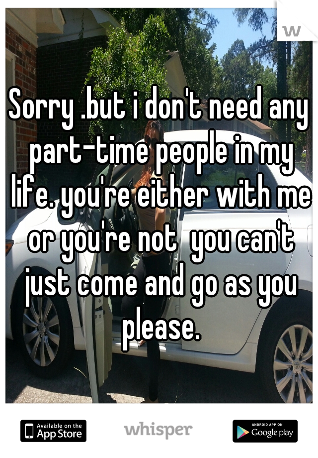 Sorry .but i don't need any part-time people in my life. you're either with me or you're not  you can't just come and go as you please.
