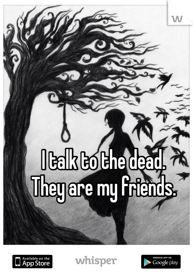 I talk to the dead.
They are my friends.