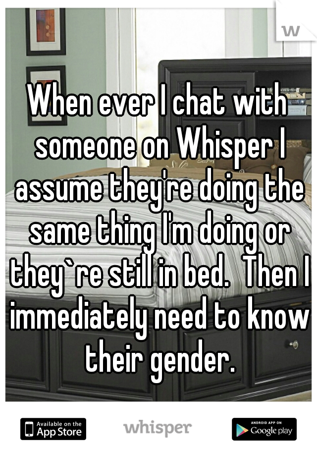 When ever I chat with someone on Whisper I assume they're doing the same thing I'm doing or they`re still in bed.  Then I immediately need to know their gender.