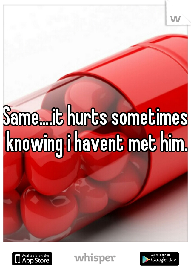 Same....it hurts sometimes knowing i havent met him.