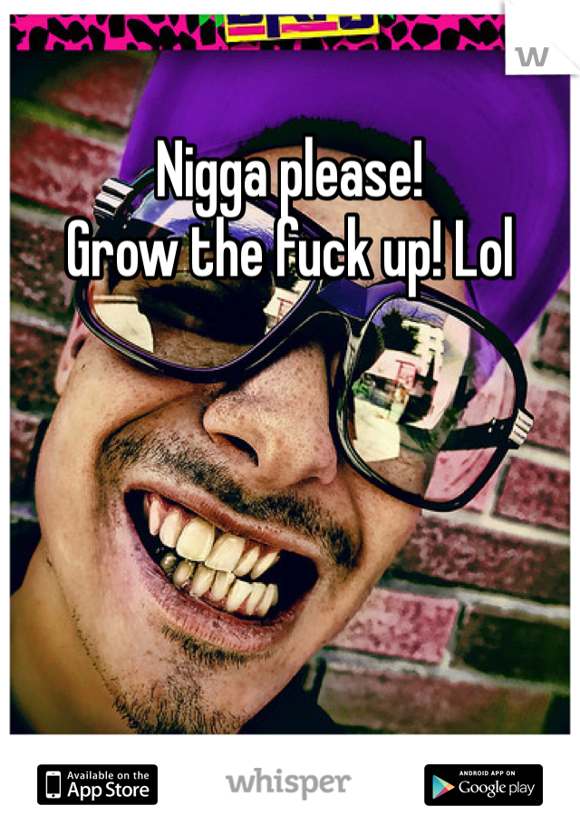 Nigga please!
Grow the fuck up! Lol
