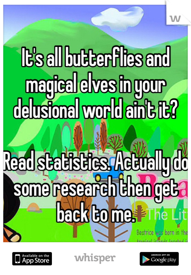 It's all butterflies and magical elves in your delusional world ain't it? 

Read statistics. Actually do some research then get back to me. 