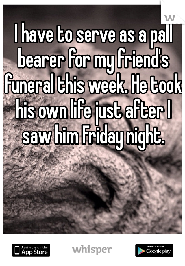 I have to serve as a pall bearer for my friend's funeral this week. He took his own life just after I saw him Friday night. 