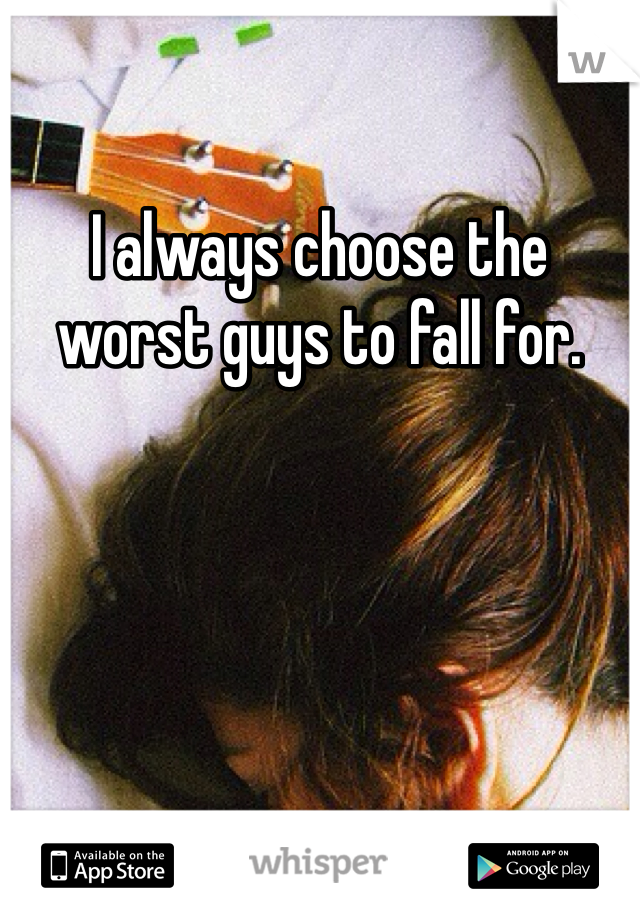 I always choose the worst guys to fall for. 