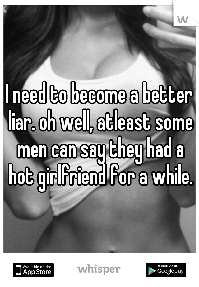 I need to become a better liar. oh well, atleast some men can say they had a hot girlfriend for a while.