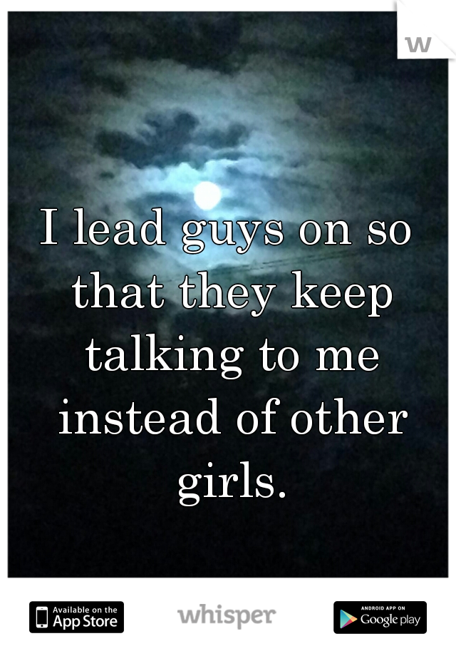 I lead guys on so that they keep talking to me instead of other girls.