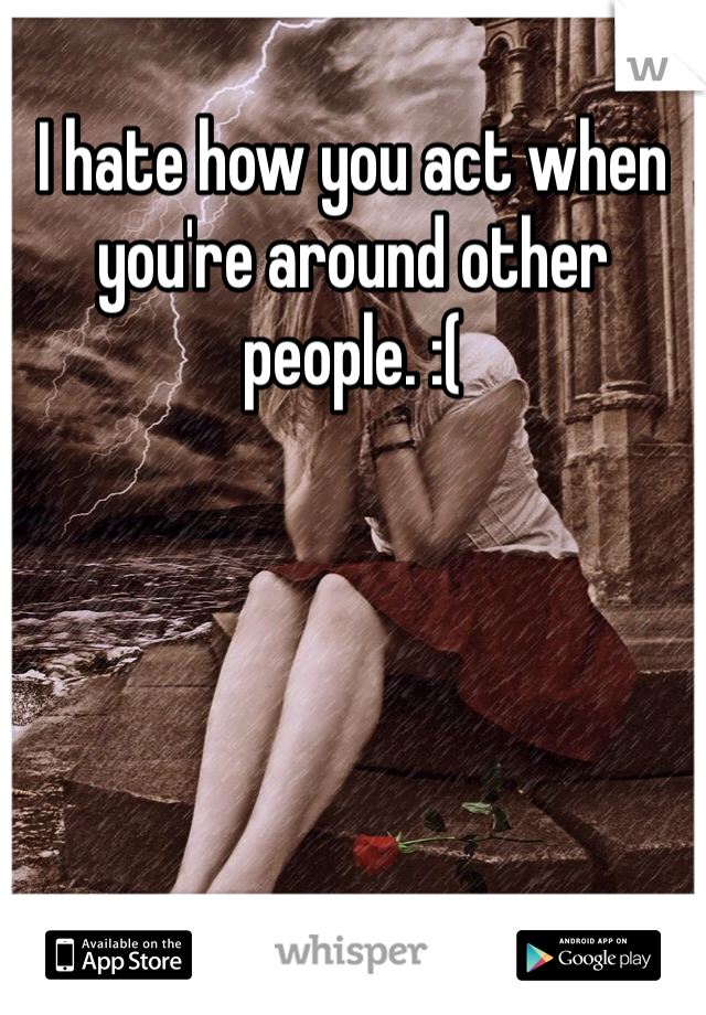 I hate how you act when you're around other people. :( 
