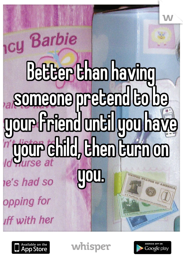Better than having someone pretend to be your friend until you have your child, then turn on you.