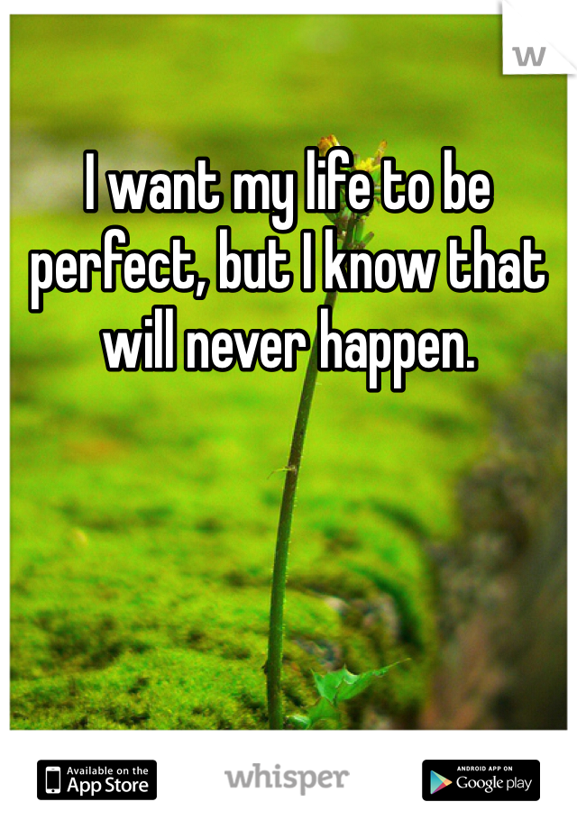 I want my life to be perfect, but I know that will never happen.