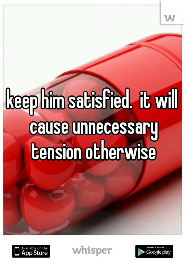 keep him satisfied.  it will cause unnecessary tension otherwise