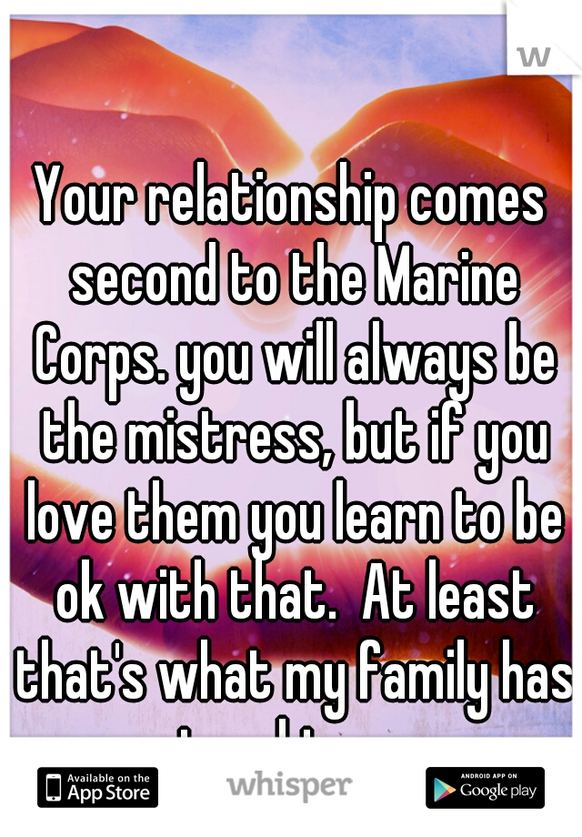 Your relationship comes second to the Marine Corps. you will always be the mistress, but if you love them you learn to be ok with that.  At least that's what my family has taught me.