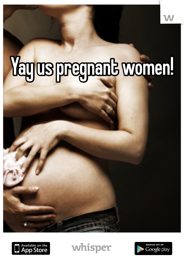 Yay us pregnant women!