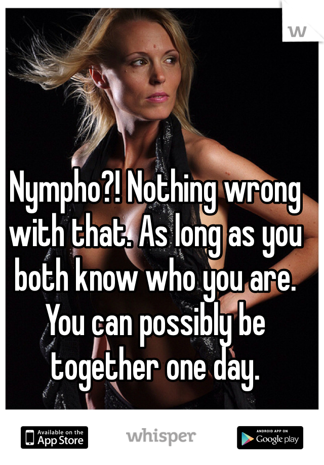 Nympho?! Nothing wrong with that. As long as you both know who you are. You can possibly be together one day. 