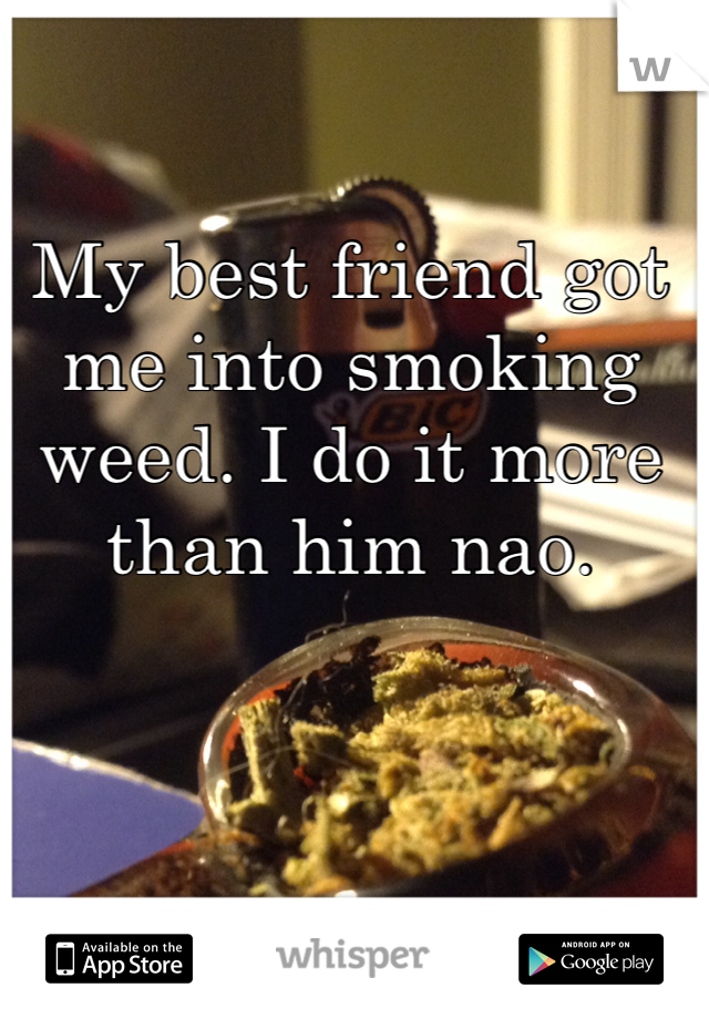 My best friend got me into smoking weed. I do it more than him nao.