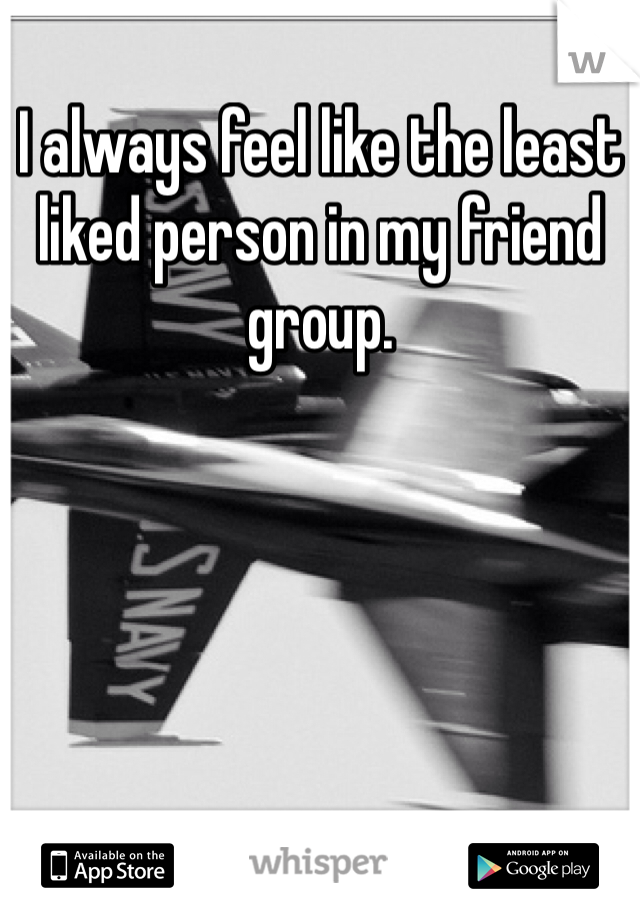 I always feel like the least liked person in my friend group.