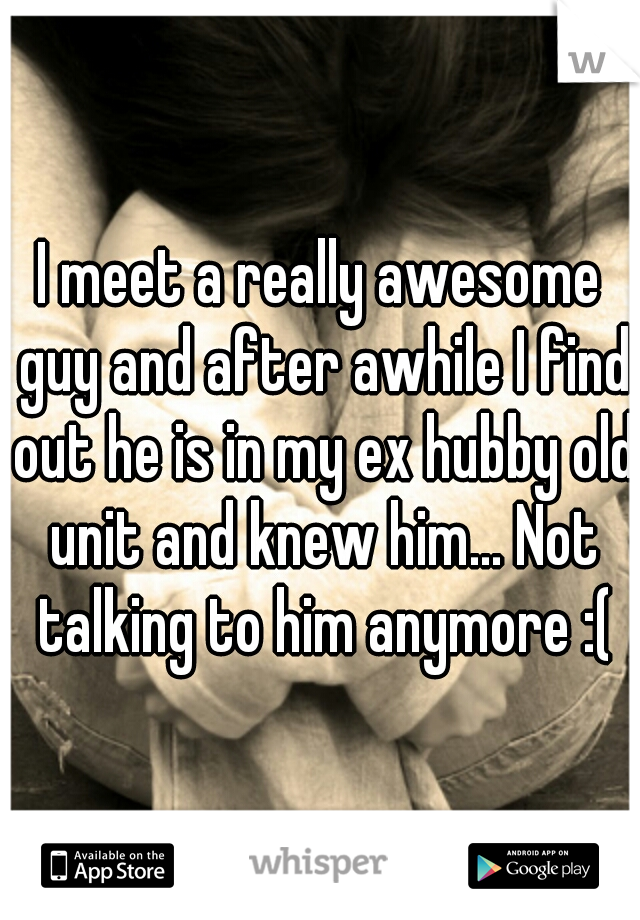 I meet a really awesome guy and after awhile I find out he is in my ex hubby old unit and knew him... Not talking to him anymore :(
