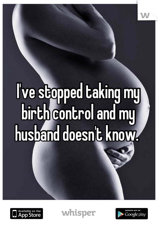 I've stopped taking my birth control and my husband doesn't know. 