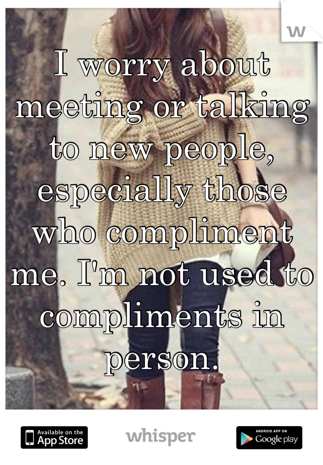 I worry about meeting or talking to new people, especially those who compliment me. I'm not used to compliments in person.