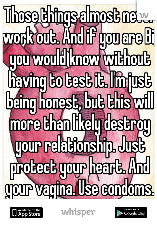 Those things almost never work out. And if you are Bi, you would know without having to test it. I'm just being honest, but this will more than likely destroy your relationship. Just protect your heart. And your vagina. Use condoms. 