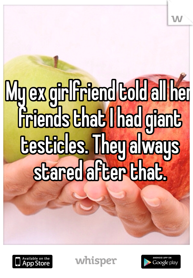 My ex girlfriend told all her friends that I had giant testicles. They always stared after that.  