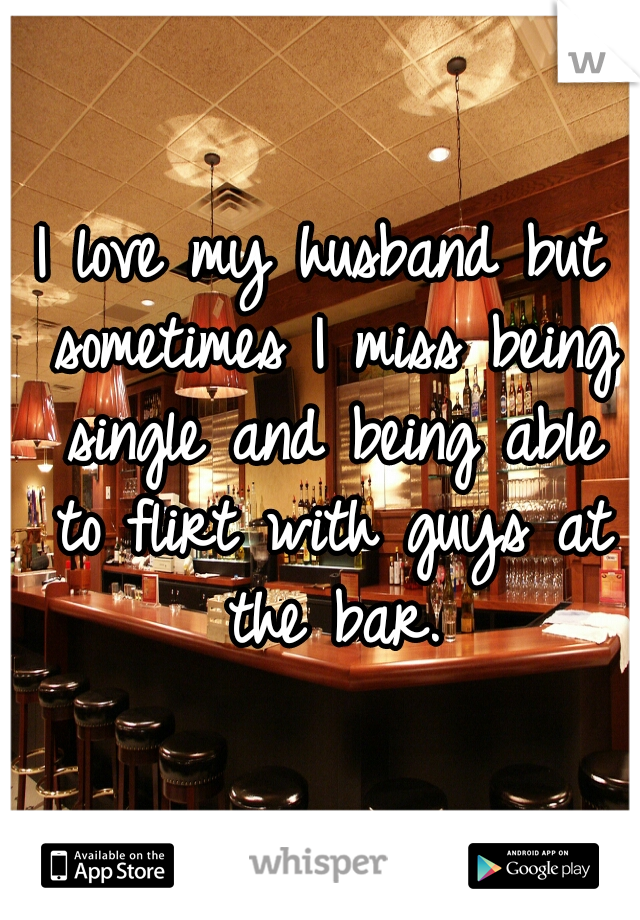 I love my husband but sometimes I miss being single and being able to flirt with guys at the bar.