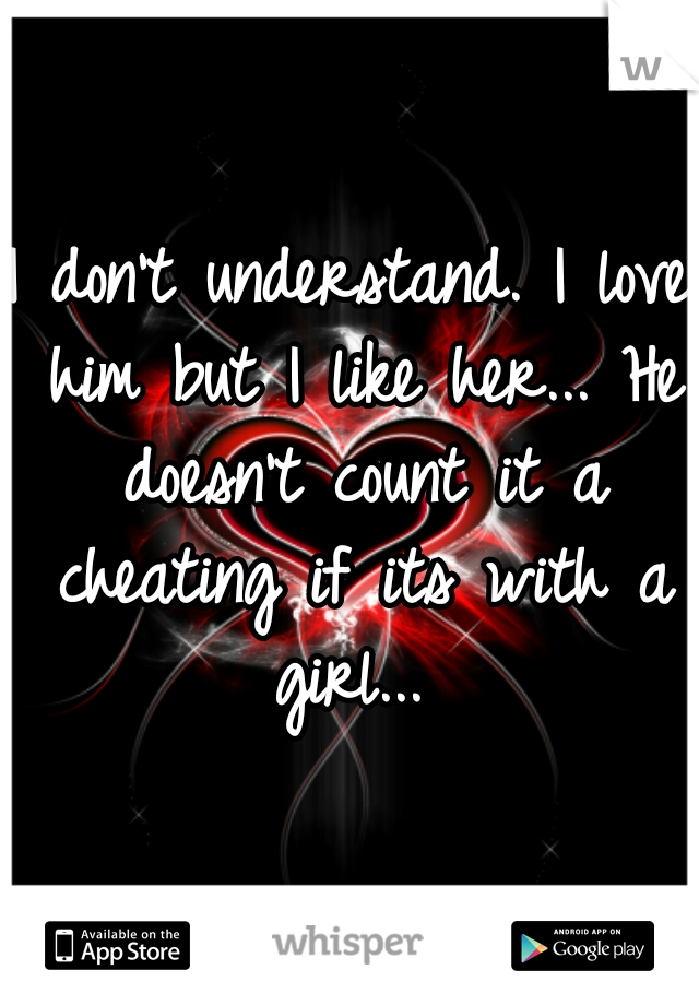 I don't understand. I love him but I like her... He doesn't count it a cheating if its with a girl... 