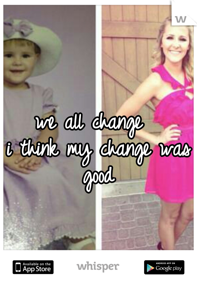 we all change  
i think my change was good 
