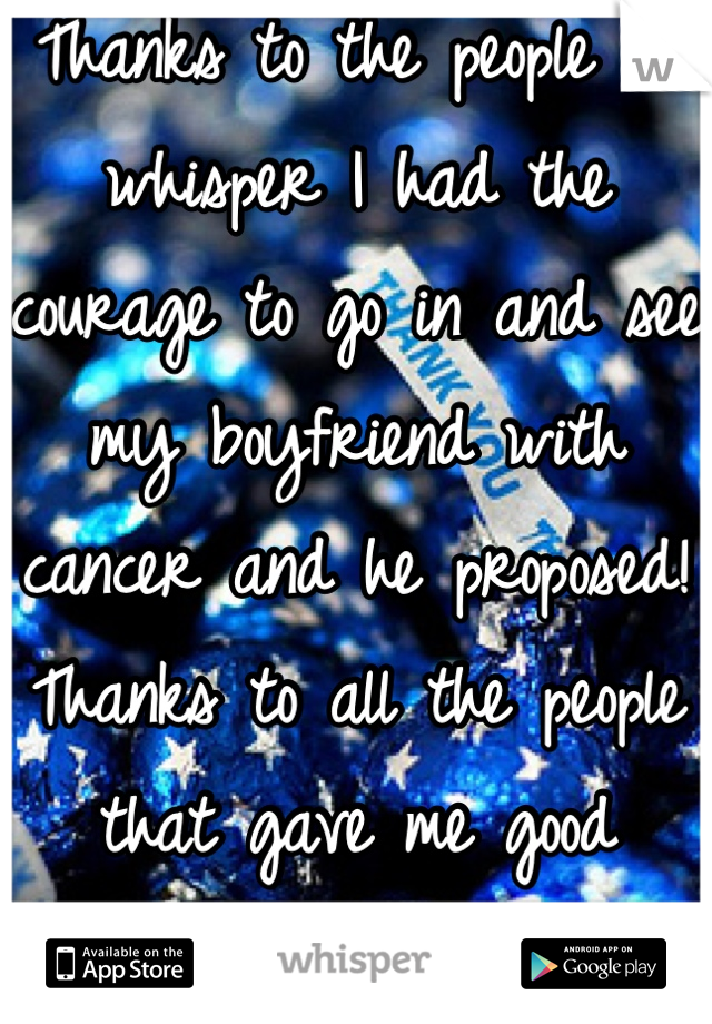 Thanks to the people on whisper I had the courage to go in and see my boyfriend with cancer and he proposed! Thanks to all the people that gave me good advice were both happy and closer than ever!