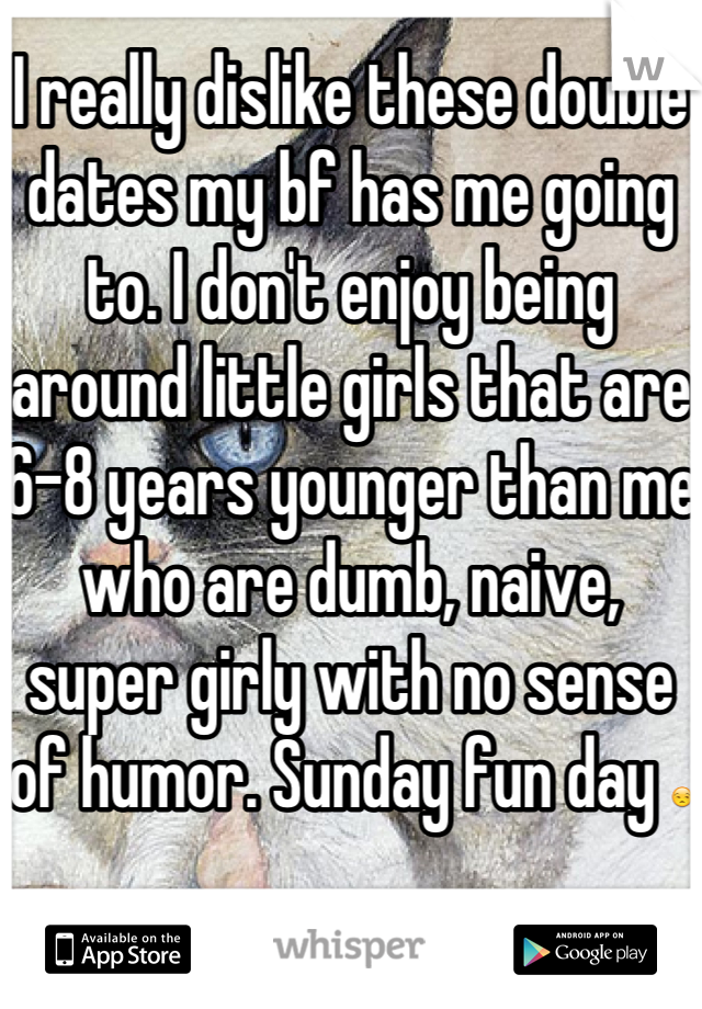 I really dislike these double dates my bf has me going to. I don't enjoy being around little girls that are 6-8 years younger than me who are dumb, naive, super girly with no sense of humor. Sunday fun day 😒